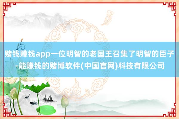 赌钱赚钱app一位明智的老国王召集了明智的臣子-能赚钱的赌博软件(中国官网)科技有限公司