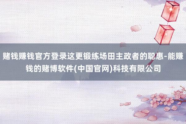 赌钱赚钱官方登录这更锻练场田主政者的聪惠-能赚钱的赌博软件(中国官网)科技有限公司