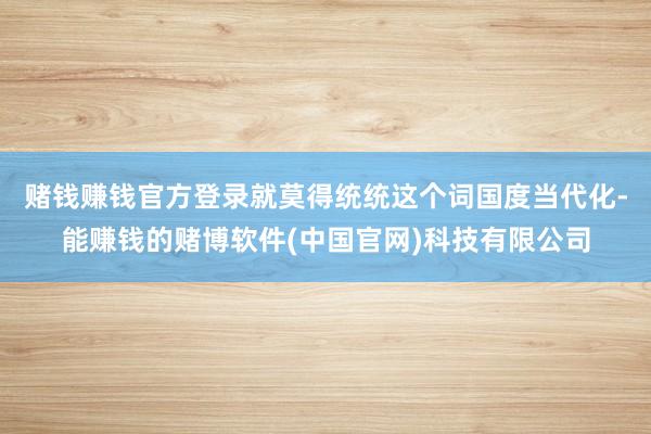赌钱赚钱官方登录就莫得统统这个词国度当代化-能赚钱的赌博软件(中国官网)科技有限公司