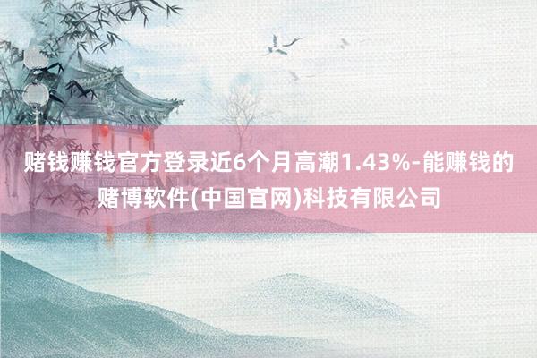 赌钱赚钱官方登录近6个月高潮1.43%-能赚钱的赌博软件(中国官网)科技有限公司