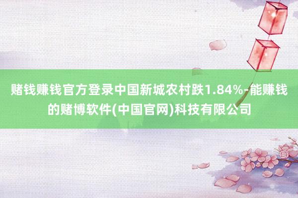 赌钱赚钱官方登录中国新城农村跌1.84%-能赚钱的赌博软件(中国官网)科技有限公司