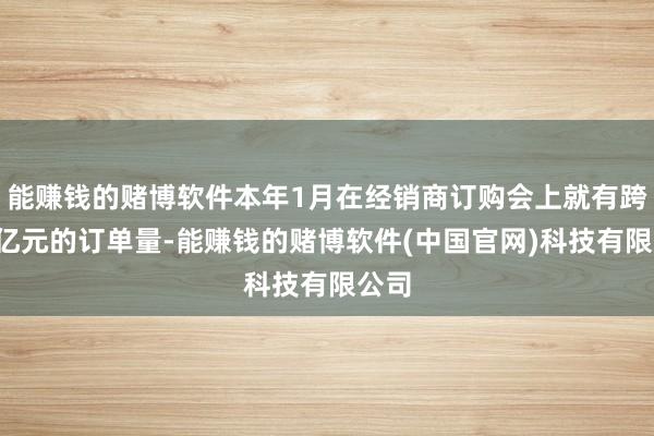 能赚钱的赌博软件本年1月在经销商订购会上就有跨越1亿元的订单量-能赚钱的赌博软件(中国官网)科技有限公司