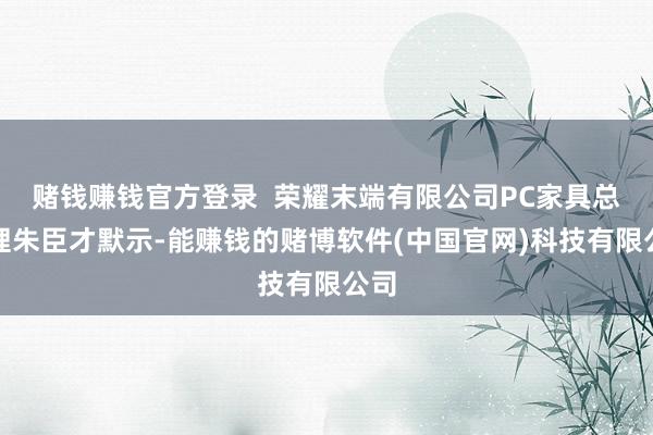 赌钱赚钱官方登录  荣耀末端有限公司PC家具总司理朱臣才默示-能赚钱的赌博软件(中国官网)科技有限公司