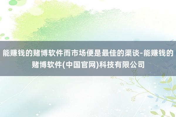 能赚钱的赌博软件而市场便是最佳的渠谈-能赚钱的赌博软件(中国官网)科技有限公司