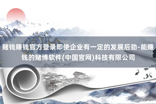 赌钱赚钱官方登录即使企业有一定的发展后劲-能赚钱的赌博软件(中国官网)科技有限公司