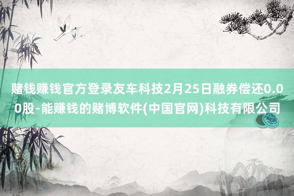 赌钱赚钱官方登录友车科技2月25日融券偿还0.00股-能赚钱的赌博软件(中国官网)科技有限公司
