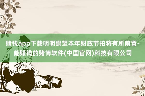 赌钱app下载明明瞻望本年财政节拍将有所前置-能赚钱的赌博软件(中国官网)科技有限公司