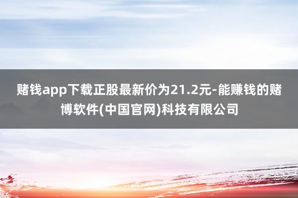 赌钱app下载正股最新价为21.2元-能赚钱的赌博软件(中国官网)科技有限公司