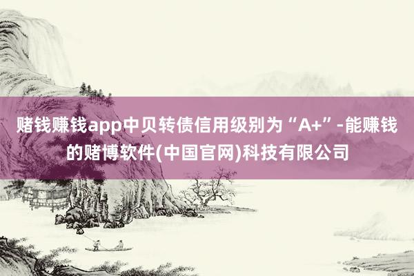 赌钱赚钱app中贝转债信用级别为“A+”-能赚钱的赌博软件(中国官网)科技有限公司