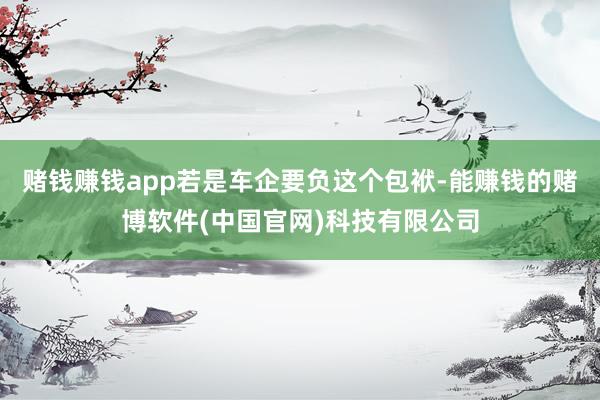 赌钱赚钱app若是车企要负这个包袱-能赚钱的赌博软件(中国官网)科技有限公司