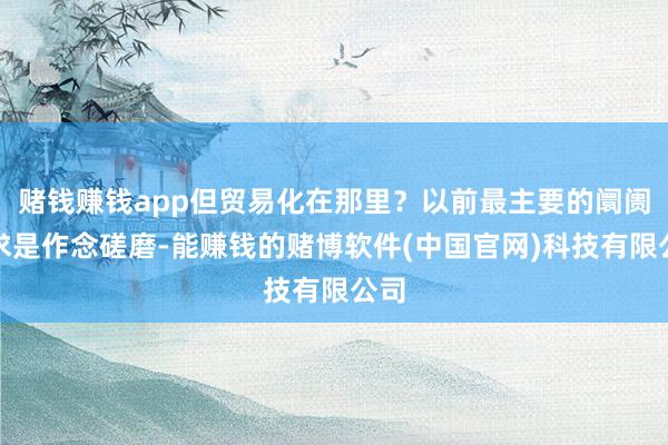 赌钱赚钱app但贸易化在那里？以前最主要的阛阓需求是作念磋磨-能赚钱的赌博软件(中国官网)科技有限公司