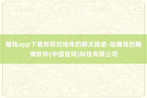 赌钱app下载有和刘维伟的聊天践诺-能赚钱的赌博软件(中国官网)科技有限公司