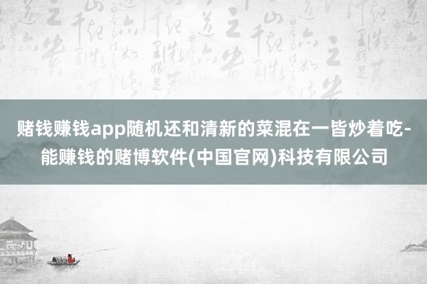 赌钱赚钱app随机还和清新的菜混在一皆炒着吃-能赚钱的赌博软件(中国官网)科技有限公司