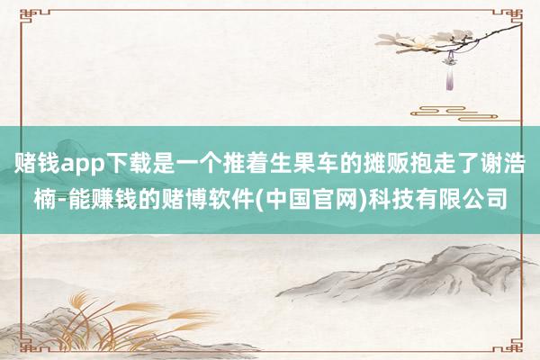 赌钱app下载是一个推着生果车的摊贩抱走了谢浩楠-能赚钱的赌博软件(中国官网)科技有限公司