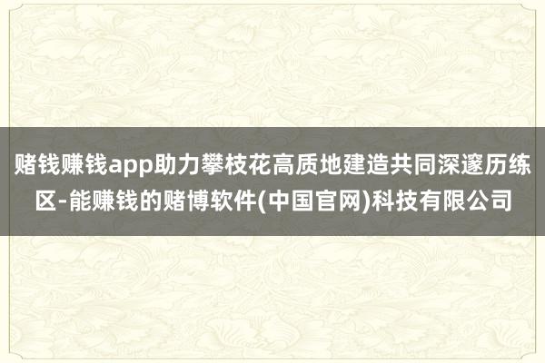 赌钱赚钱app助力攀枝花高质地建造共同深邃历练区-能赚钱的赌博软件(中国官网)科技有限公司