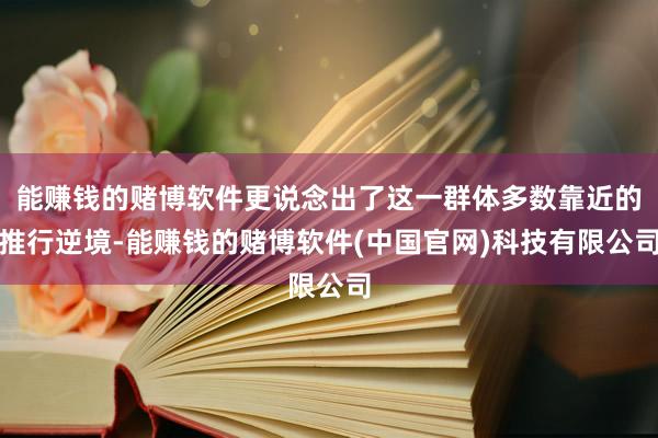 能赚钱的赌博软件更说念出了这一群体多数靠近的推行逆境-能赚钱的赌博软件(中国官网)科技有限公司