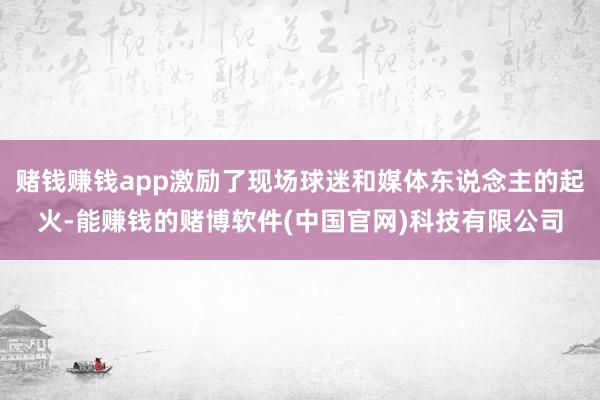 赌钱赚钱app激励了现场球迷和媒体东说念主的起火-能赚钱的赌博软件(中国官网)科技有限公司