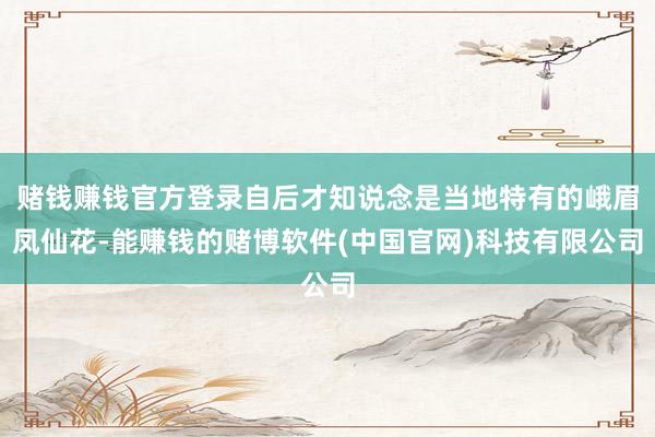 赌钱赚钱官方登录自后才知说念是当地特有的峨眉凤仙花-能赚钱的赌博软件(中国官网)科技有限公司