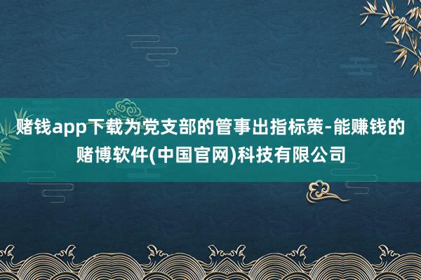 赌钱app下载为党支部的管事出指标策-能赚钱的赌博软件(中国官网)科技有限公司