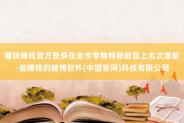 赌钱赚钱官方登录在全市专精特新数目上名次靠前-能赚钱的赌博软件(中国官网)科技有限公司