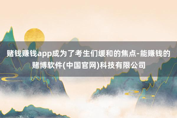 赌钱赚钱app成为了考生们缓和的焦点-能赚钱的赌博软件(中国官网)科技有限公司