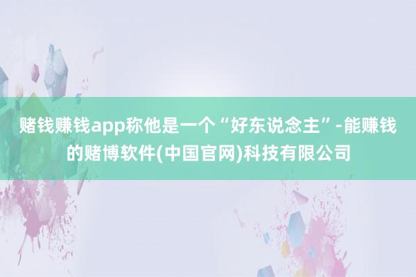赌钱赚钱app称他是一个“好东说念主”-能赚钱的赌博软件(中国官网)科技有限公司