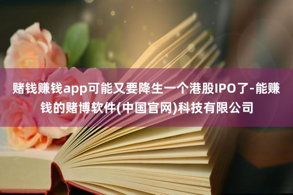赌钱赚钱app可能又要降生一个港股IPO了-能赚钱的赌博软件(中国官网)科技有限公司