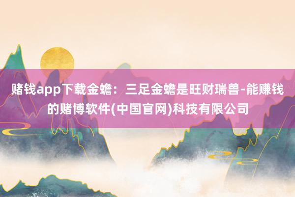 赌钱app下载金蟾：三足金蟾是旺财瑞兽-能赚钱的赌博软件(中国官网)科技有限公司
