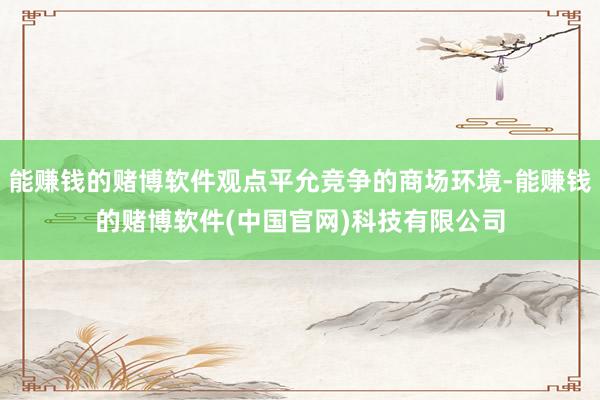 能赚钱的赌博软件观点平允竞争的商场环境-能赚钱的赌博软件(中国官网)科技有限公司