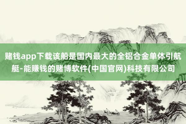 赌钱app下载该船是国内最大的全铝合金单体引航艇-能赚钱的赌博软件(中国官网)科技有限公司