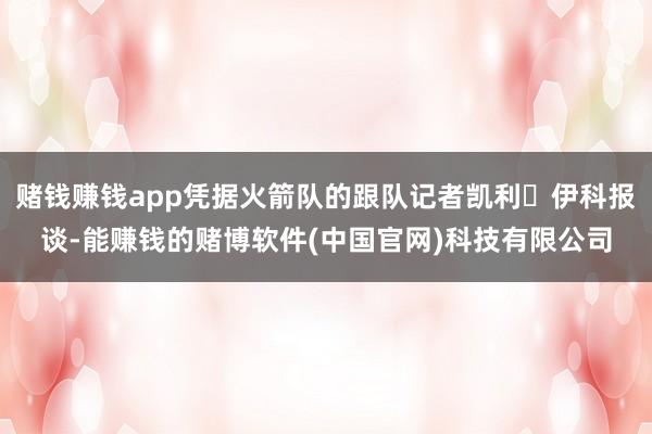 赌钱赚钱app凭据火箭队的跟队记者凯利・伊科报谈-能赚钱的赌博软件(中国官网)科技有限公司