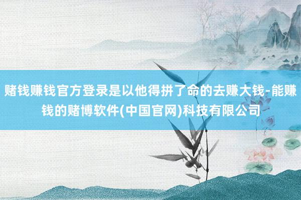 赌钱赚钱官方登录是以他得拼了命的去赚大钱-能赚钱的赌博软件(中国官网)科技有限公司