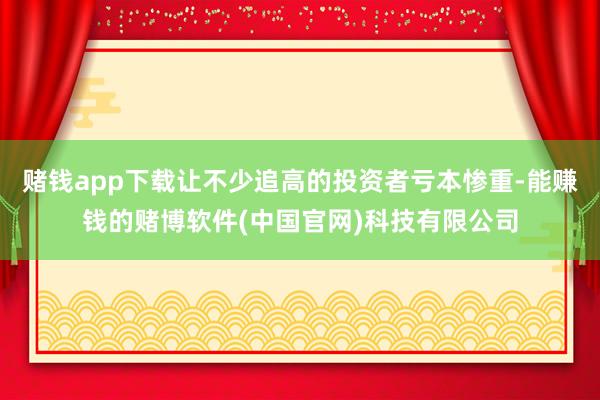 赌钱app下载让不少追高的投资者亏本惨重-能赚钱的赌博软件(中国官网)科技有限公司