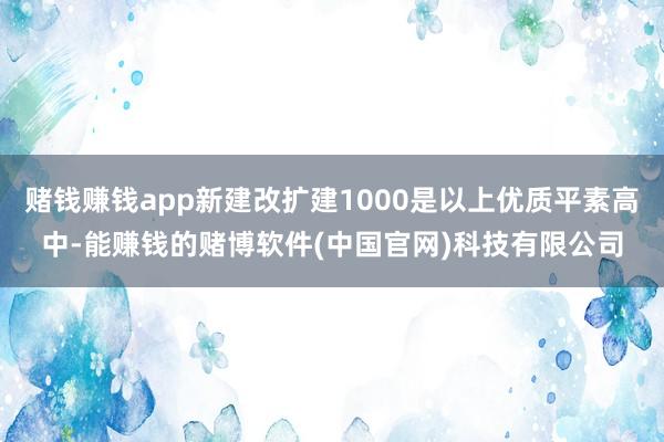 赌钱赚钱app新建改扩建1000是以上优质平素高中-能赚钱的赌博软件(中国官网)科技有限公司