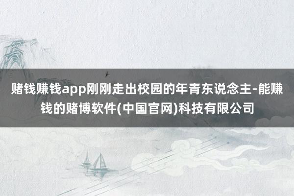 赌钱赚钱app刚刚走出校园的年青东说念主-能赚钱的赌博软件(中国官网)科技有限公司