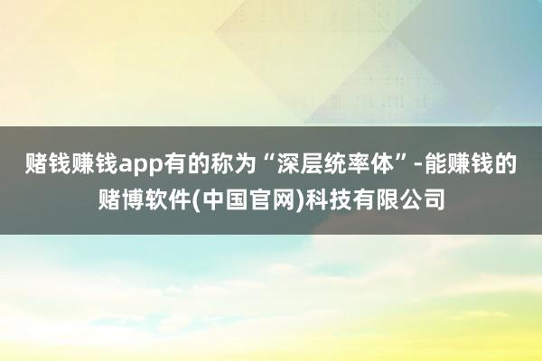 赌钱赚钱app有的称为“深层统率体”-能赚钱的赌博软件(中国官网)科技有限公司