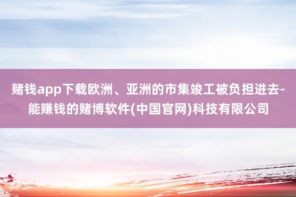 赌钱app下载欧洲、亚洲的市集竣工被负担进去-能赚钱的赌博软件(中国官网)科技有限公司