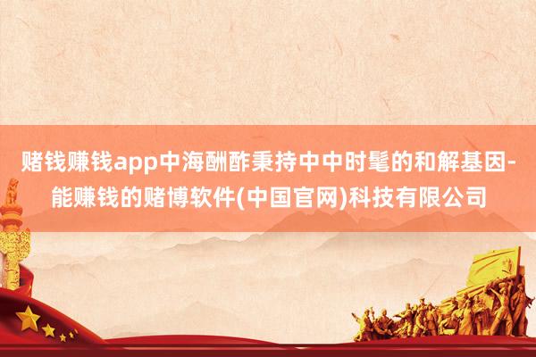 赌钱赚钱app中海酬酢秉持中中时髦的和解基因-能赚钱的赌博软件(中国官网)科技有限公司