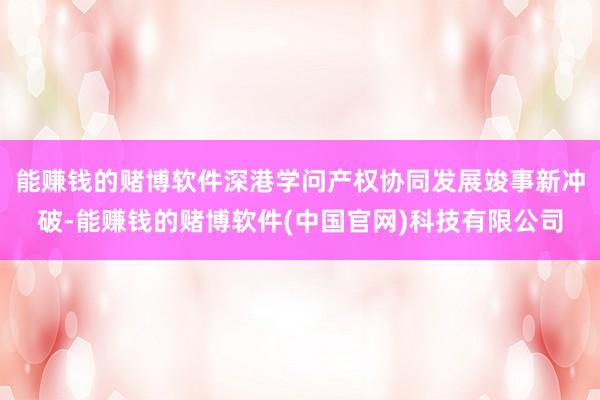 能赚钱的赌博软件深港学问产权协同发展竣事新冲破-能赚钱的赌博软件(中国官网)科技有限公司
