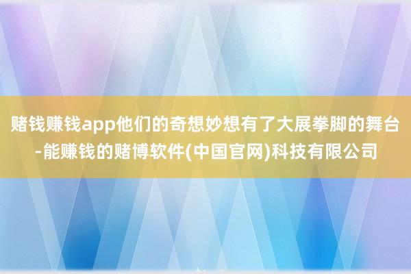赌钱赚钱app他们的奇想妙想有了大展拳脚的舞台-能赚钱的赌博软件(中国官网)科技有限公司