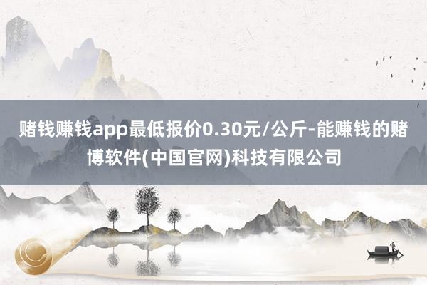 赌钱赚钱app最低报价0.30元/公斤-能赚钱的赌博软件(中国官网)科技有限公司