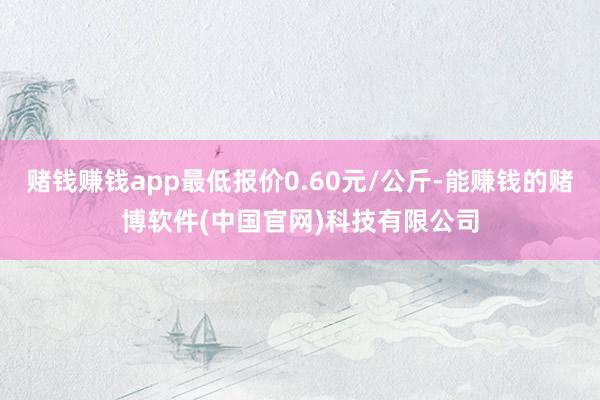 赌钱赚钱app最低报价0.60元/公斤-能赚钱的赌博软件(中国官网)科技有限公司