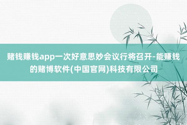赌钱赚钱app一次好意思妙会议行将召开-能赚钱的赌博软件(中国官网)科技有限公司