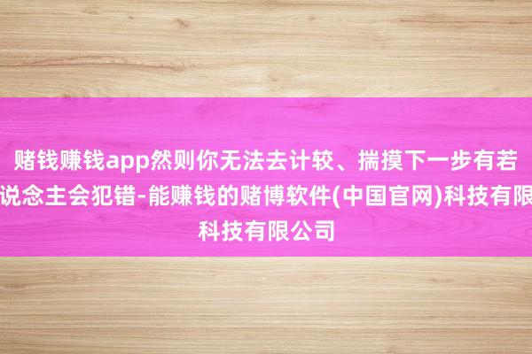 赌钱赚钱app然则你无法去计较、揣摸下一步有若干东说念主会犯错-能赚钱的赌博软件(中国官网)科技有限公司