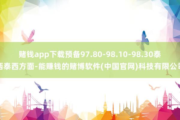 赌钱app下载预备97.80-98.10-98.30泰西泰西方面-能赚钱的赌博软件(中国官网)科技有限公司