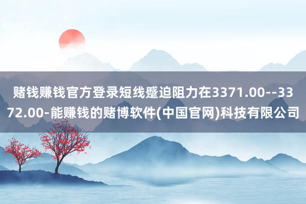 赌钱赚钱官方登录短线蹙迫阻力在3371.00--3372.00-能赚钱的赌博软件(中国官网)科技有限公司