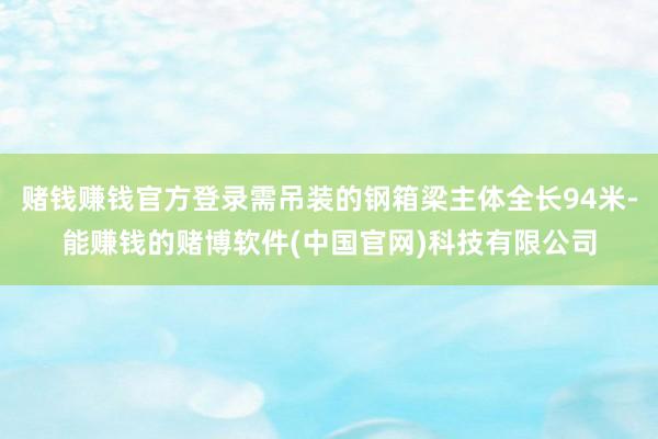 赌钱赚钱官方登录需吊装的钢箱梁主体全长94米-能赚钱的赌博软件(中国官网)科技有限公司