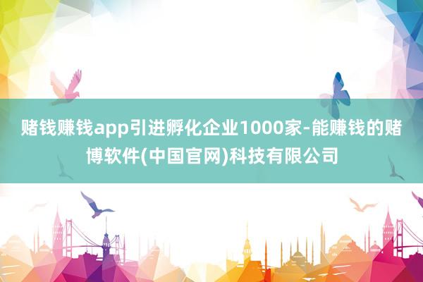 赌钱赚钱app引进孵化企业1000家-能赚钱的赌博软件(中国官网)科技有限公司