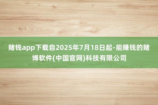 赌钱app下载自2025年7月18日起-能赚钱的赌博软件(中国官网)科技有限公司