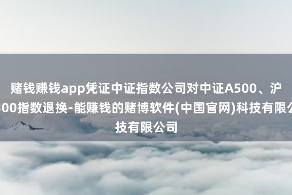 赌钱赚钱app凭证中证指数公司对中证A500、沪深300指数退换-能赚钱的赌博软件(中国官网)科技有限公司